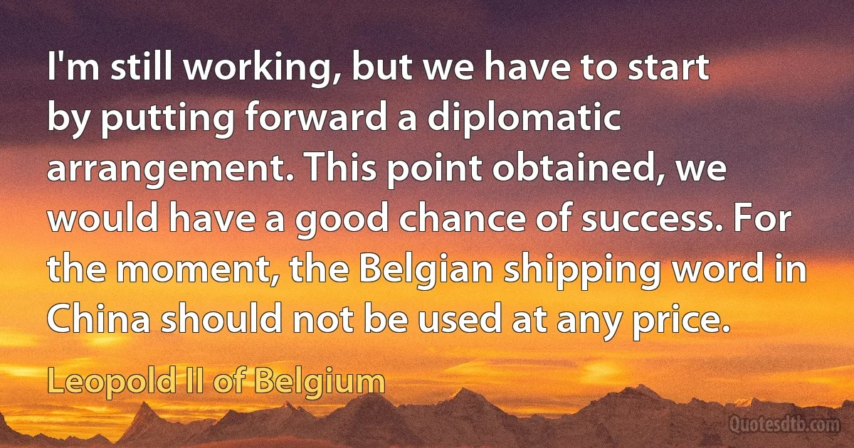 I'm still working, but we have to start by putting forward a diplomatic arrangement. This point obtained, we would have a good chance of success. For the moment, the Belgian shipping word in China should not be used at any price. (Leopold II of Belgium)