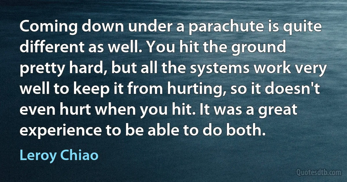 Coming down under a parachute is quite different as well. You hit the ground pretty hard, but all the systems work very well to keep it from hurting, so it doesn't even hurt when you hit. It was a great experience to be able to do both. (Leroy Chiao)