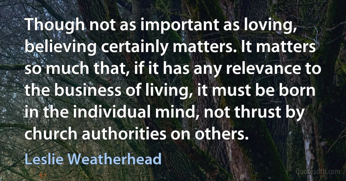 Though not as important as loving, believing certainly matters. It matters so much that, if it has any relevance to the business of living, it must be born in the individual mind, not thrust by church authorities on others. (Leslie Weatherhead)