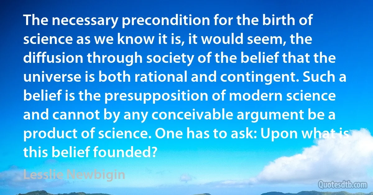 The necessary precondition for the birth of science as we know it is, it would seem, the diffusion through society of the belief that the universe is both rational and contingent. Such a belief is the presupposition of modern science and cannot by any conceivable argument be a product of science. One has to ask: Upon what is this belief founded? (Lesslie Newbigin)