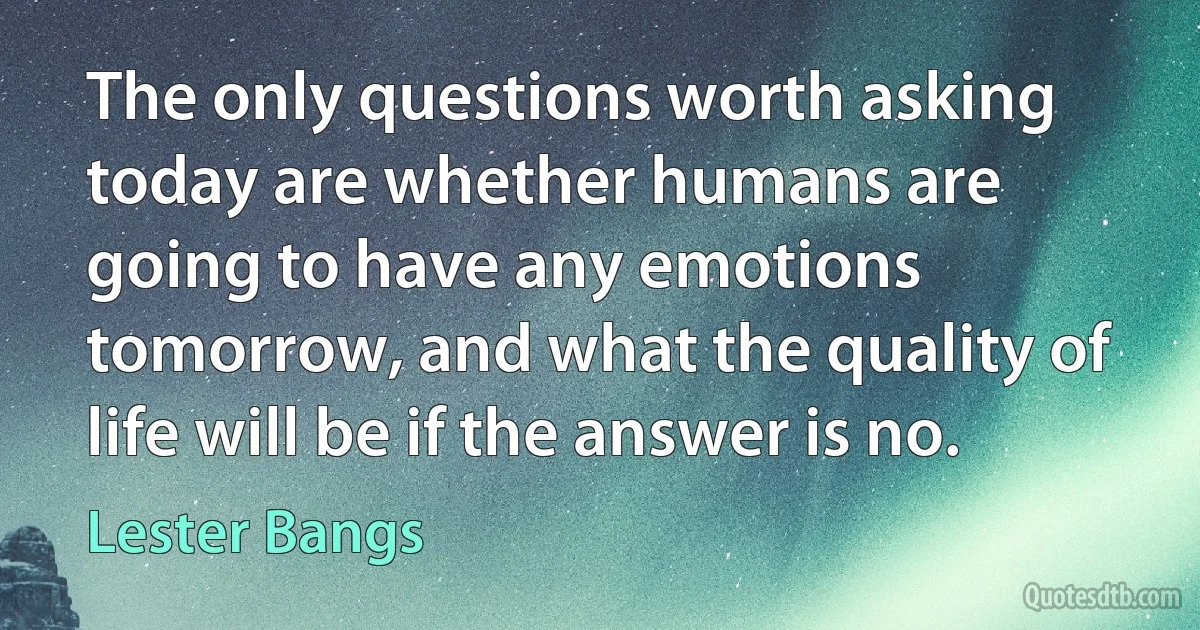 The only questions worth asking today are whether humans are going to have any emotions tomorrow, and what the quality of life will be if the answer is no. (Lester Bangs)