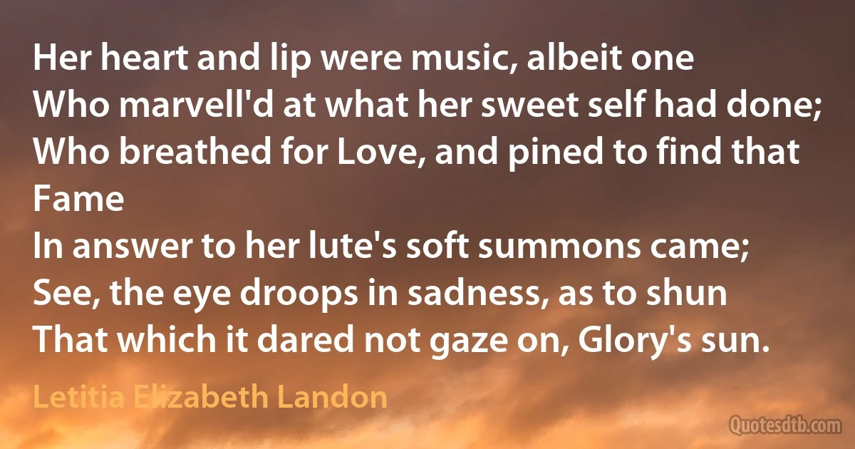 Her heart and lip were music, albeit one
Who marvell'd at what her sweet self had done;
Who breathed for Love, and pined to find that Fame
In answer to her lute's soft summons came;
See, the eye droops in sadness, as to shun
That which it dared not gaze on, Glory's sun. (Letitia Elizabeth Landon)