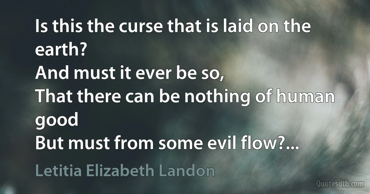 Is this the curse that is laid on the earth?
And must it ever be so,
That there can be nothing of human good
But must from some evil flow?... (Letitia Elizabeth Landon)