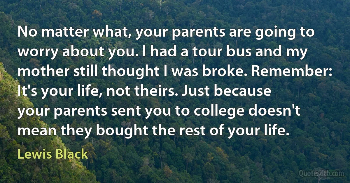 No matter what, your parents are going to worry about you. I had a tour bus and my mother still thought I was broke. Remember: It's your life, not theirs. Just because your parents sent you to college doesn't mean they bought the rest of your life. (Lewis Black)