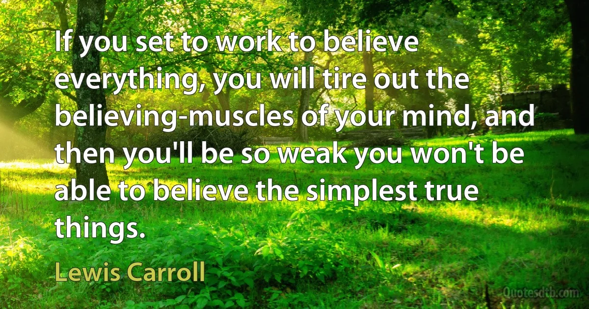 If you set to work to believe everything, you will tire out the believing-muscles of your mind, and then you'll be so weak you won't be able to believe the simplest true things. (Lewis Carroll)