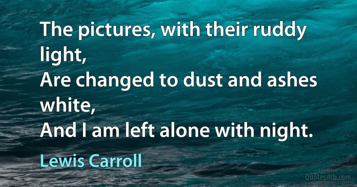 The pictures, with their ruddy light,
Are changed to dust and ashes white,
And I am left alone with night. (Lewis Carroll)