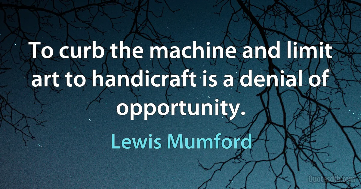 To curb the machine and limit art to handicraft is a denial of opportunity. (Lewis Mumford)