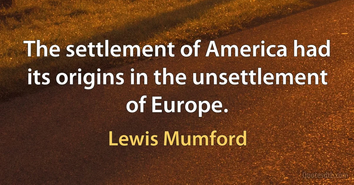 The settlement of America had its origins in the unsettlement of Europe. (Lewis Mumford)