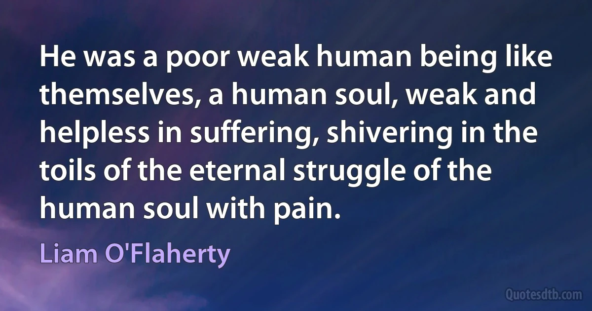 He was a poor weak human being like themselves, a human soul, weak and helpless in suffering, shivering in the toils of the eternal struggle of the human soul with pain. (Liam O'Flaherty)