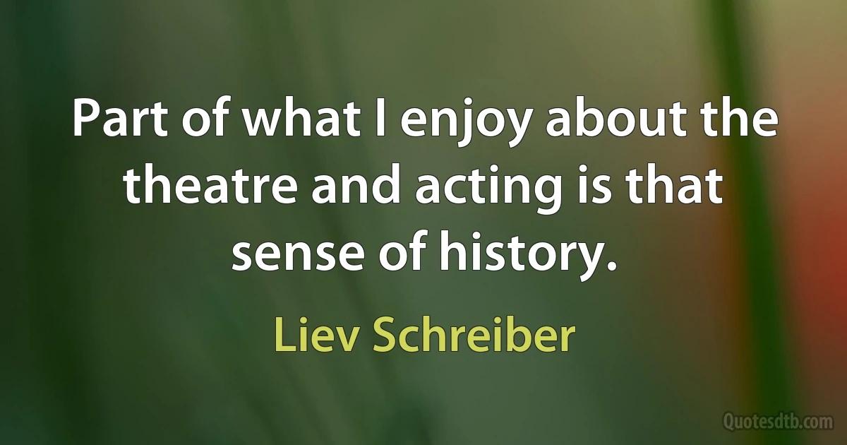 Part of what I enjoy about the theatre and acting is that sense of history. (Liev Schreiber)