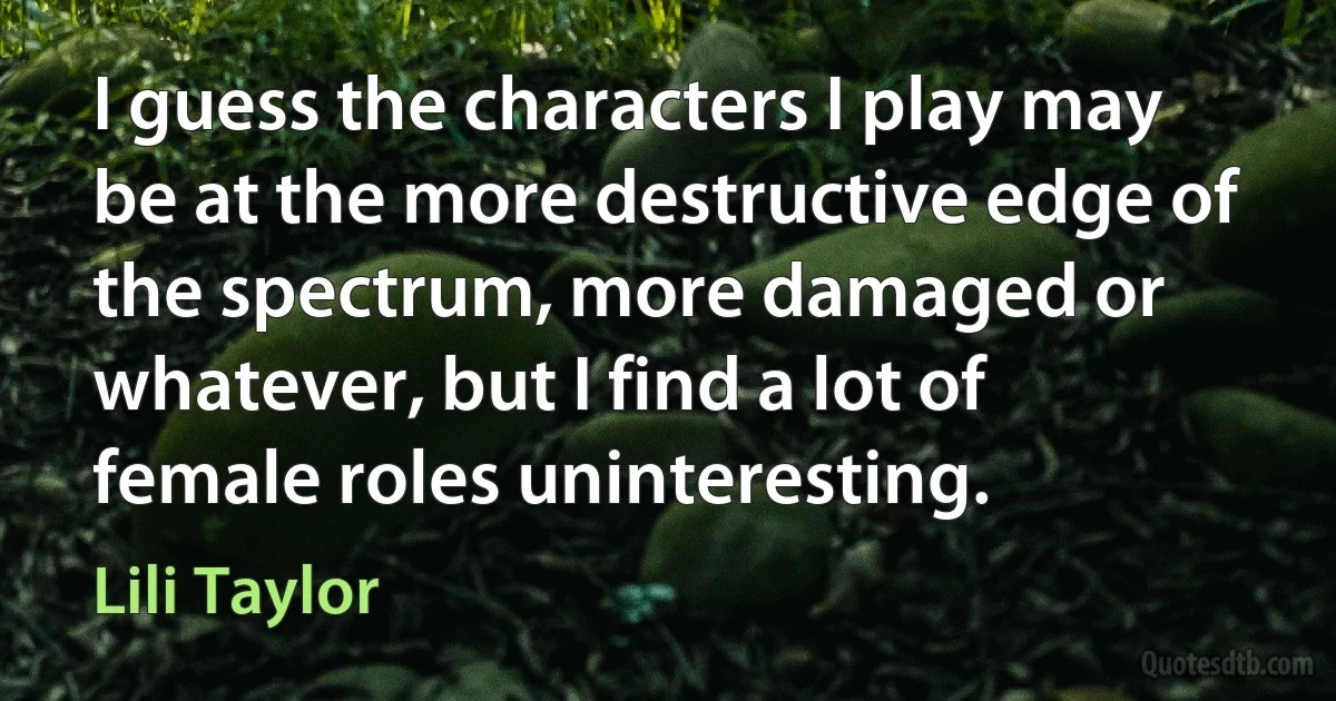 I guess the characters I play may be at the more destructive edge of the spectrum, more damaged or whatever, but I find a lot of female roles uninteresting. (Lili Taylor)