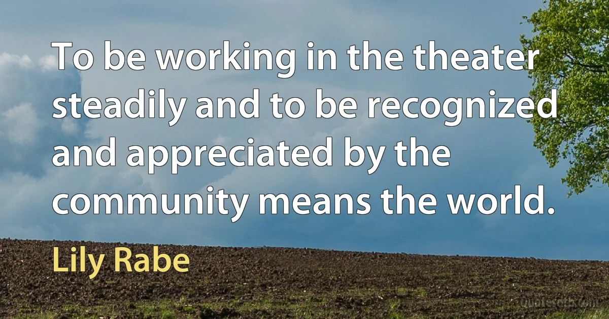 To be working in the theater steadily and to be recognized and appreciated by the community means the world. (Lily Rabe)