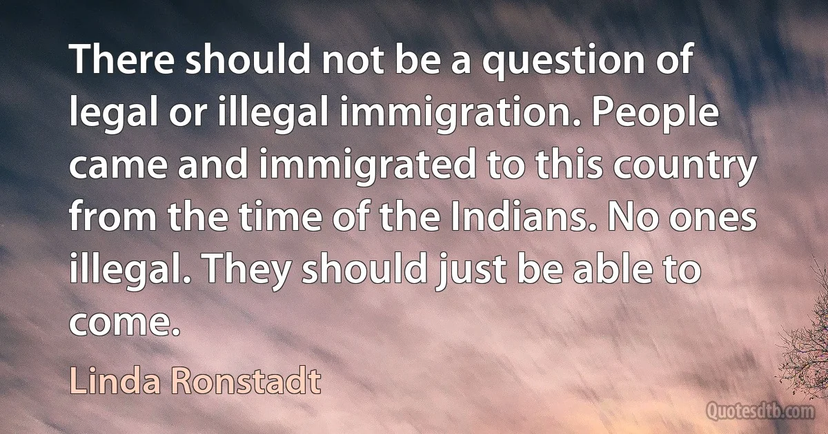 There should not be a question of legal or illegal immigration. People came and immigrated to this country from the time of the Indians. No ones illegal. They should just be able to come. (Linda Ronstadt)