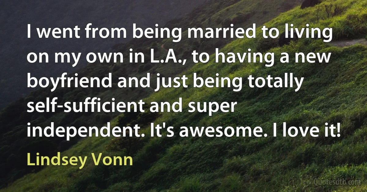 I went from being married to living on my own in L.A., to having a new boyfriend and just being totally self-sufficient and super independent. It's awesome. I love it! (Lindsey Vonn)