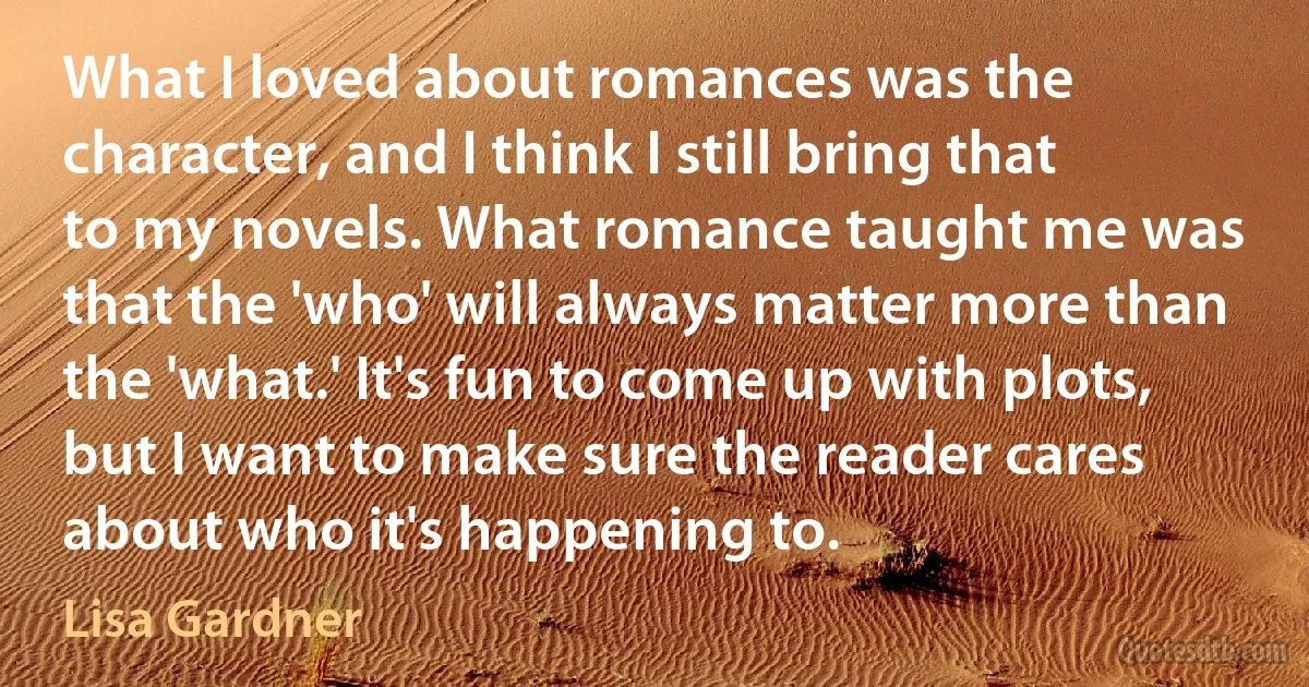 What I loved about romances was the character, and I think I still bring that to my novels. What romance taught me was that the 'who' will always matter more than the 'what.' It's fun to come up with plots, but I want to make sure the reader cares about who it's happening to. (Lisa Gardner)