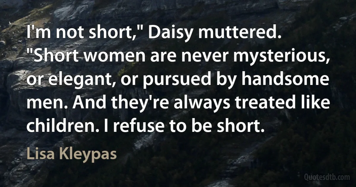 I'm not short," Daisy muttered. "Short women are never mysterious, or elegant, or pursued by handsome men. And they're always treated like children. I refuse to be short. (Lisa Kleypas)