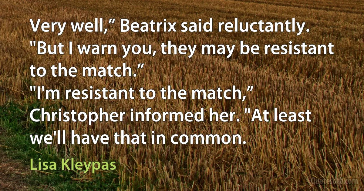 Very well,” Beatrix said reluctantly. "But I warn you, they may be resistant to the match.”
"I'm resistant to the match,” Christopher informed her. "At least we'll have that in common. (Lisa Kleypas)