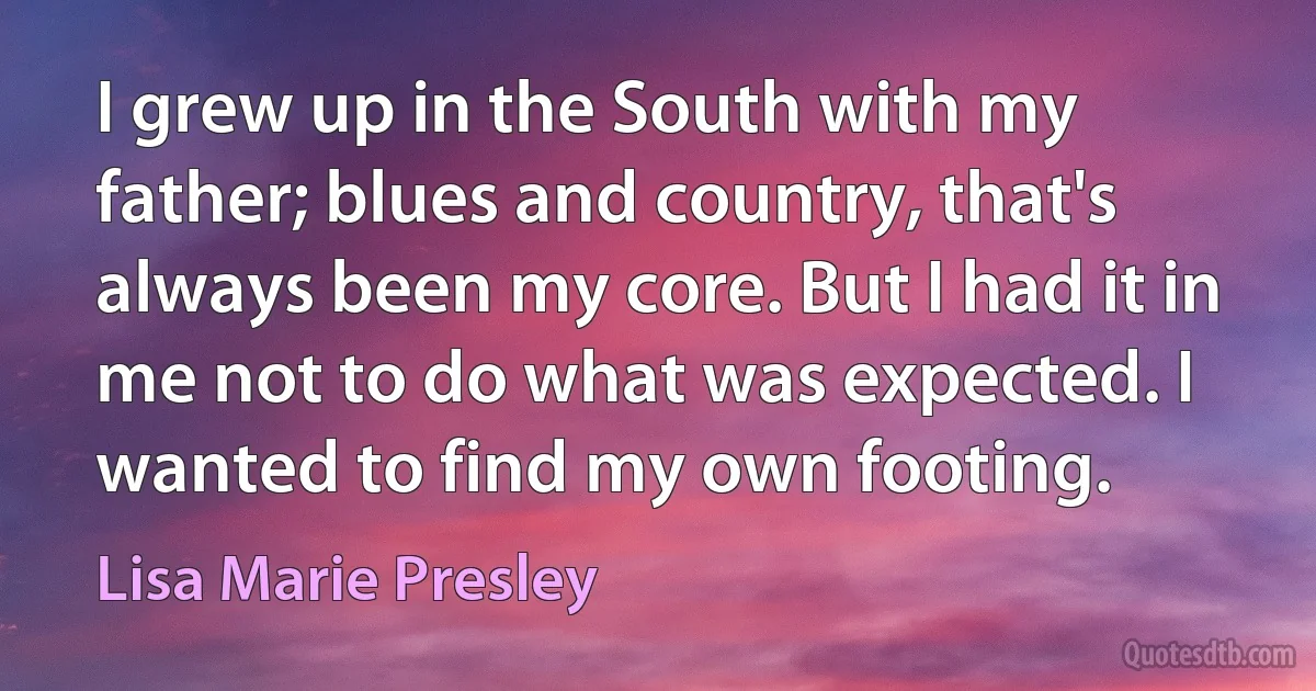 I grew up in the South with my father; blues and country, that's always been my core. But I had it in me not to do what was expected. I wanted to find my own footing. (Lisa Marie Presley)