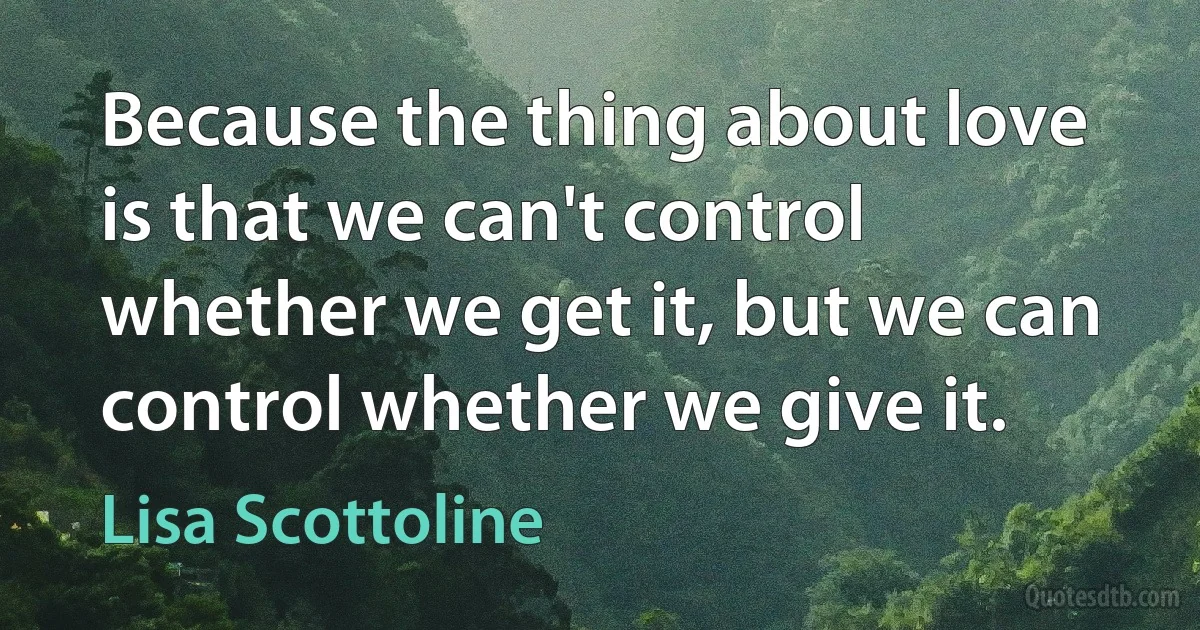 Because the thing about love is that we can't control whether we get it, but we can control whether we give it. (Lisa Scottoline)