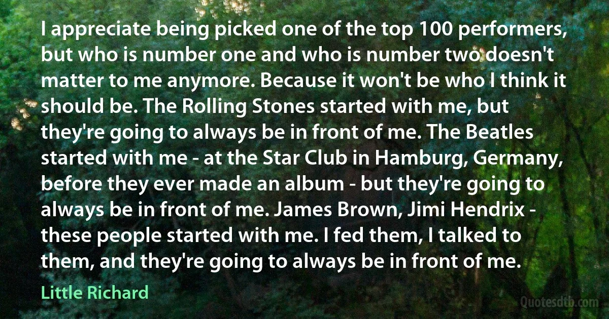 I appreciate being picked one of the top 100 performers, but who is number one and who is number two doesn't matter to me anymore. Because it won't be who I think it should be. The Rolling Stones started with me, but they're going to always be in front of me. The Beatles started with me - at the Star Club in Hamburg, Germany, before they ever made an album - but they're going to always be in front of me. James Brown, Jimi Hendrix - these people started with me. I fed them, I talked to them, and they're going to always be in front of me. (Little Richard)