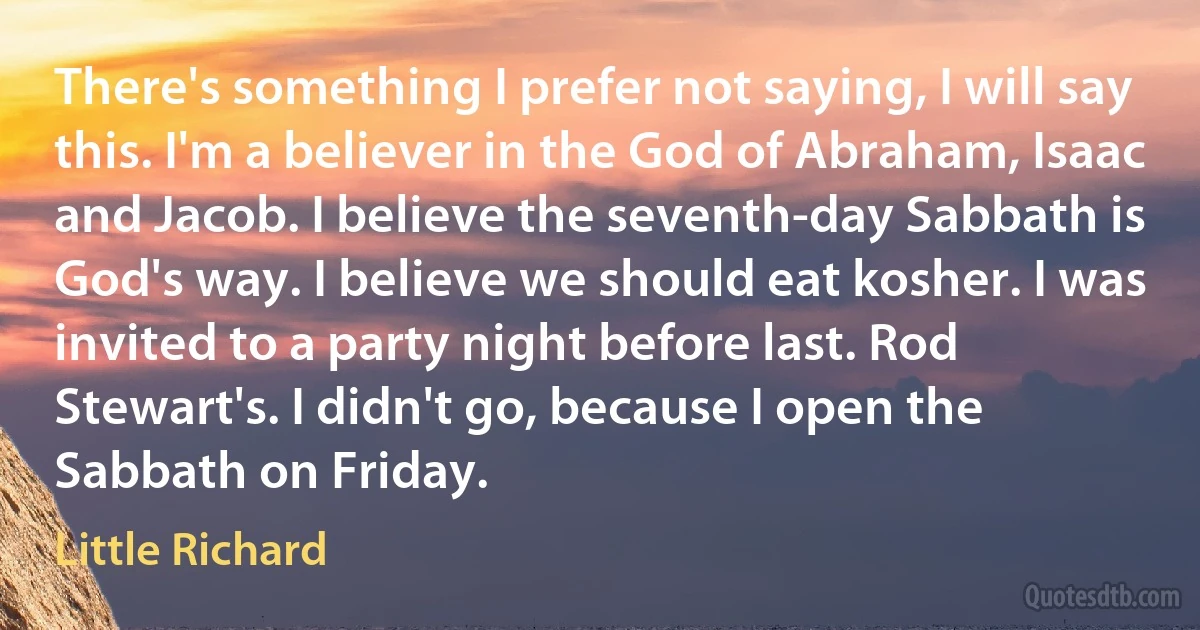 There's something I prefer not saying, I will say this. I'm a believer in the God of Abraham, Isaac and Jacob. I believe the seventh-day Sabbath is God's way. I believe we should eat kosher. I was invited to a party night before last. Rod Stewart's. I didn't go, because I open the Sabbath on Friday. (Little Richard)