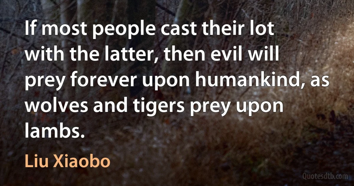 If most people cast their lot with the latter, then evil will prey forever upon humankind, as wolves and tigers prey upon lambs. (Liu Xiaobo)