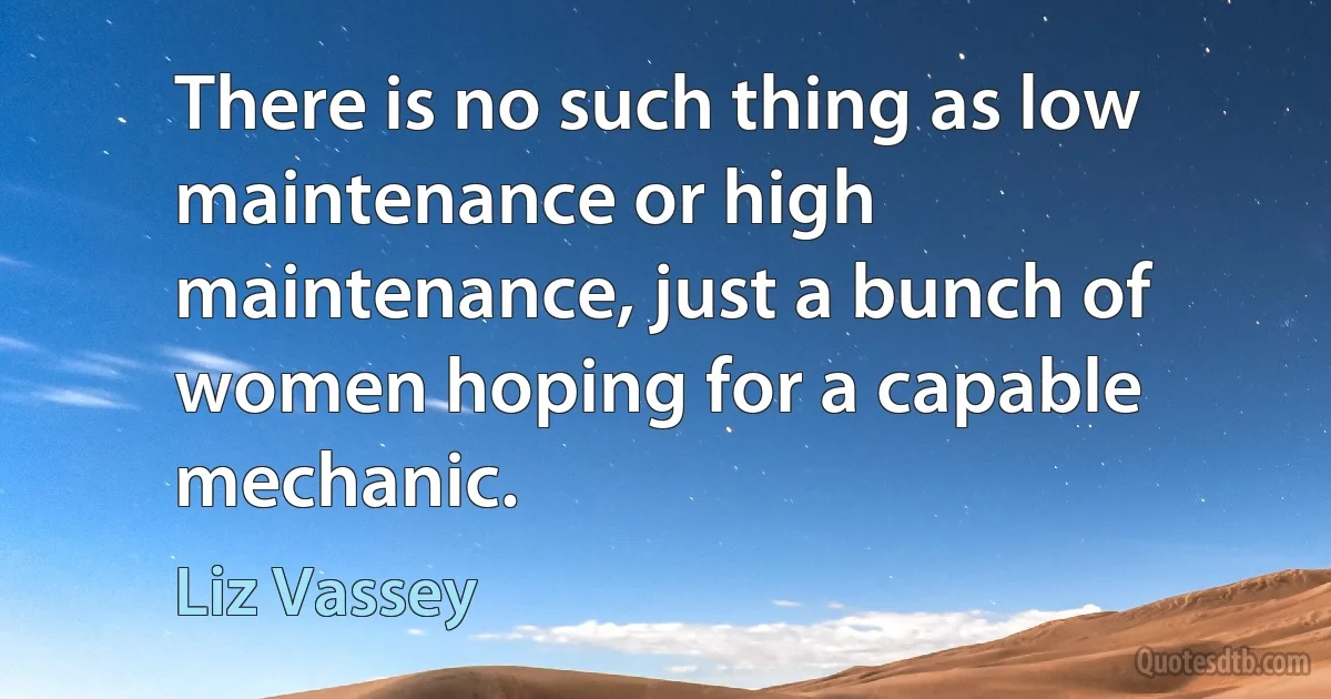 There is no such thing as low maintenance or high maintenance, just a bunch of women hoping for a capable mechanic. (Liz Vassey)