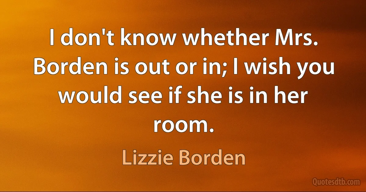 I don't know whether Mrs. Borden is out or in; I wish you would see if she is in her room. (Lizzie Borden)