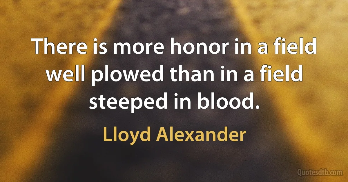 There is more honor in a field well plowed than in a field steeped in blood. (Lloyd Alexander)