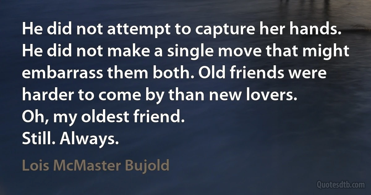 He did not attempt to capture her hands. He did not make a single move that might embarrass them both. Old friends were harder to come by than new lovers.
Oh, my oldest friend.
Still. Always. (Lois McMaster Bujold)