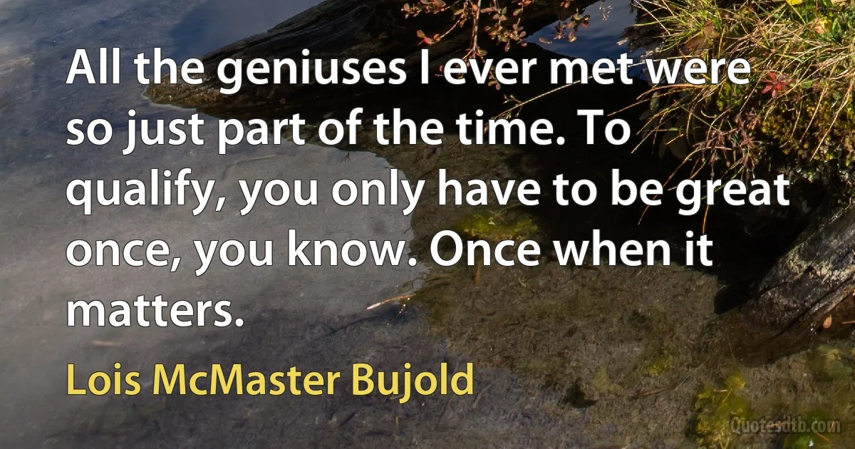 All the geniuses I ever met were so just part of the time. To qualify, you only have to be great once, you know. Once when it matters. (Lois McMaster Bujold)