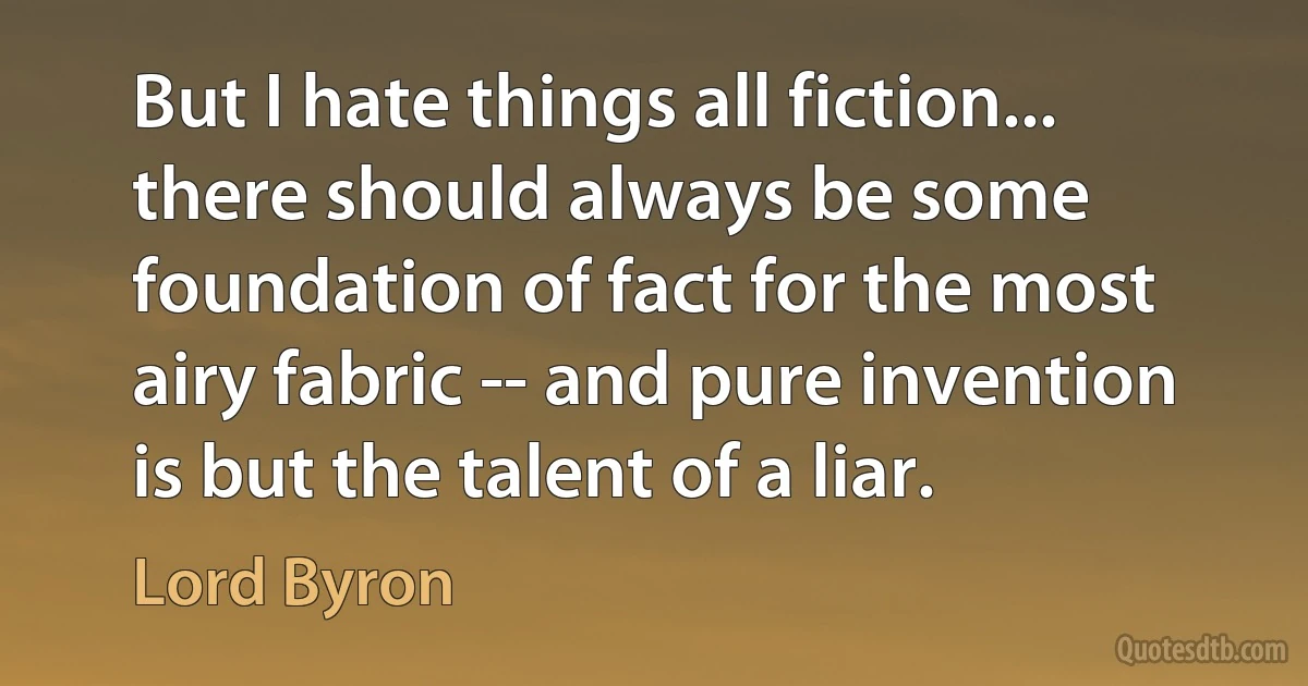 But I hate things all fiction... there should always be some foundation of fact for the most airy fabric -- and pure invention is but the talent of a liar. (Lord Byron)