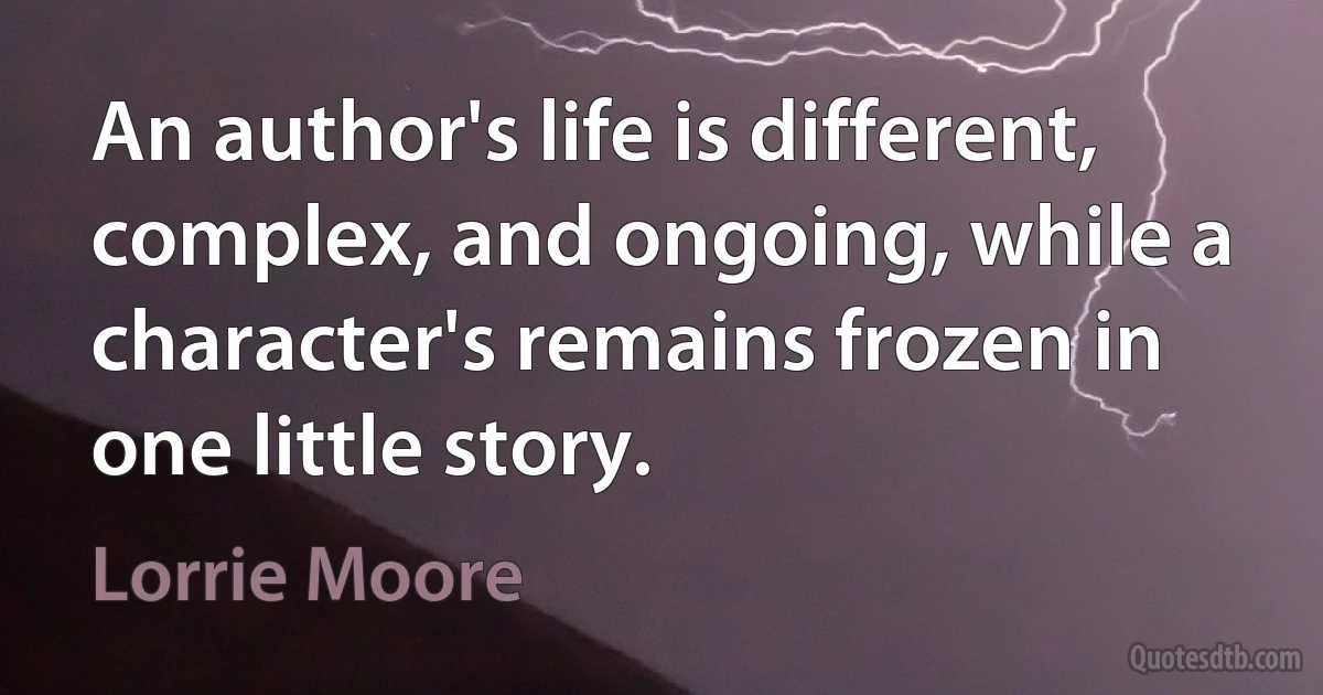 An author's life is different, complex, and ongoing, while a character's remains frozen in one little story. (Lorrie Moore)