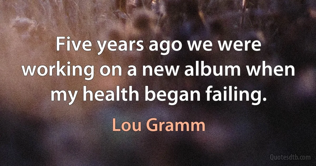 Five years ago we were working on a new album when my health began failing. (Lou Gramm)