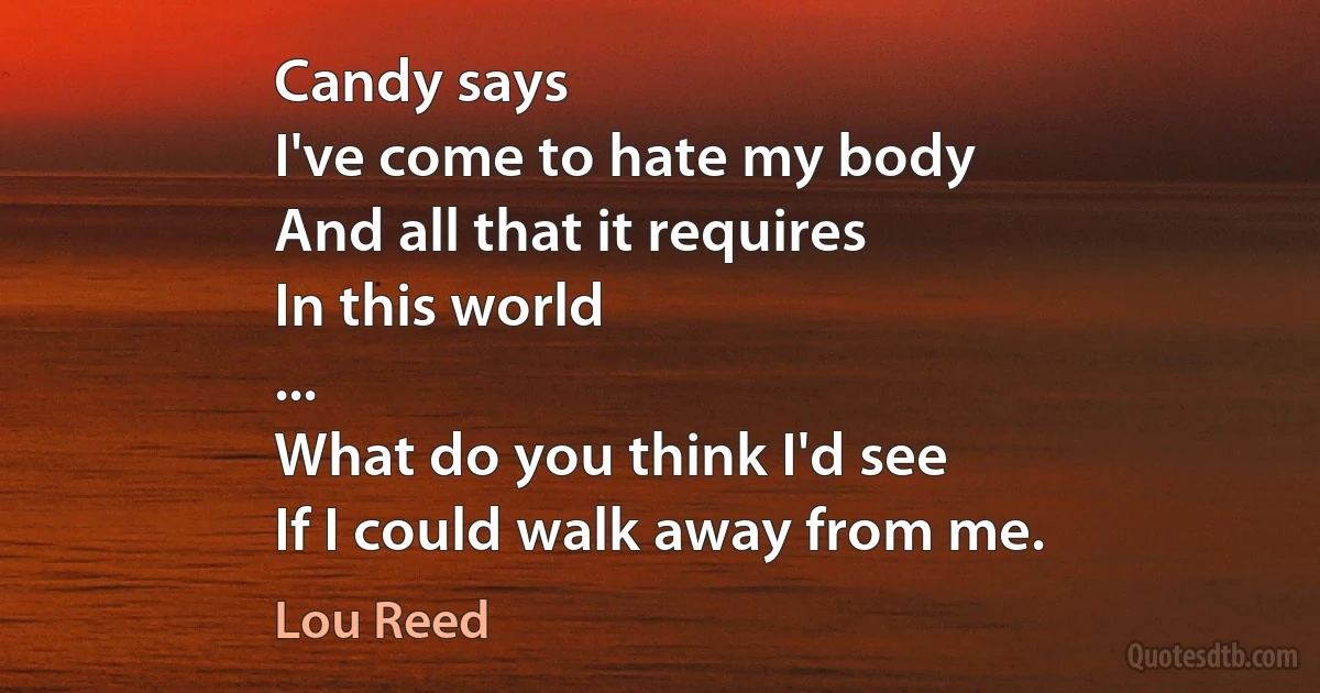 Candy says
I've come to hate my body
And all that it requires
In this world
...
What do you think I'd see
If I could walk away from me. (Lou Reed)