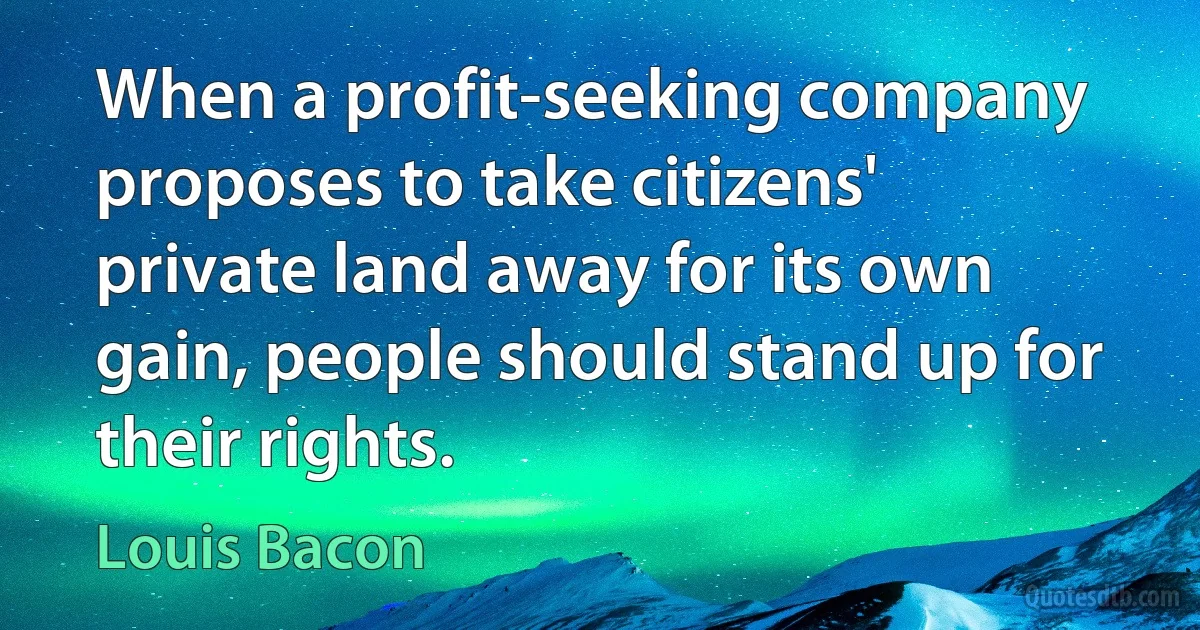 When a profit-seeking company proposes to take citizens' private land away for its own gain, people should stand up for their rights. (Louis Bacon)