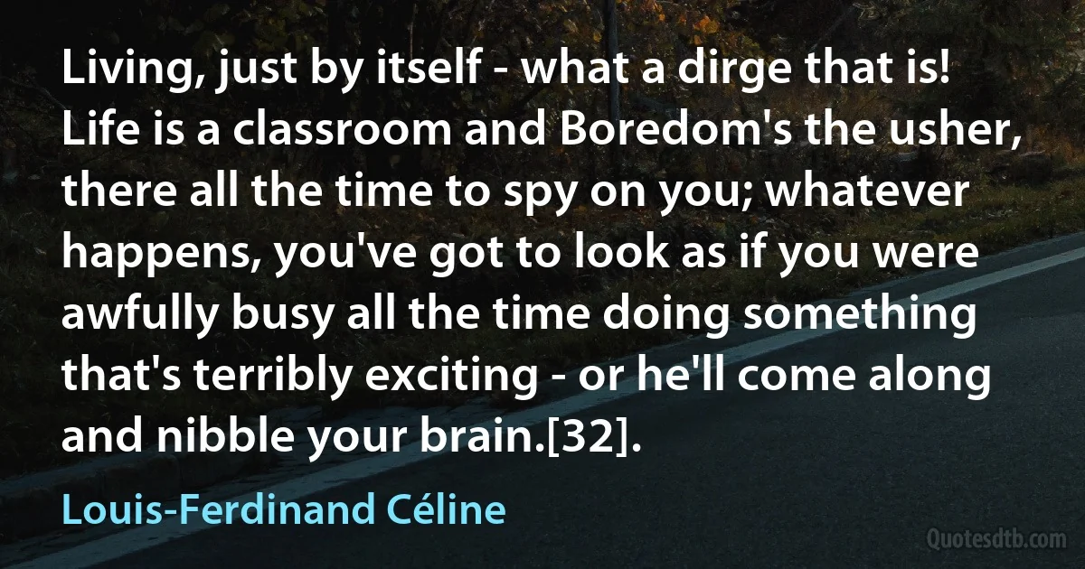 Living, just by itself - what a dirge that is! Life is a classroom and Boredom's the usher, there all the time to spy on you; whatever happens, you've got to look as if you were awfully busy all the time doing something that's terribly exciting - or he'll come along and nibble your brain.[32]. (Louis-Ferdinand Céline)