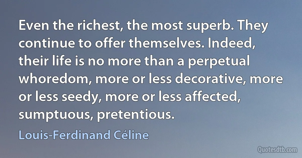 Even the richest, the most superb. They continue to offer themselves. Indeed, their life is no more than a perpetual whoredom, more or less decorative, more or less seedy, more or less affected, sumptuous, pretentious. (Louis-Ferdinand Céline)