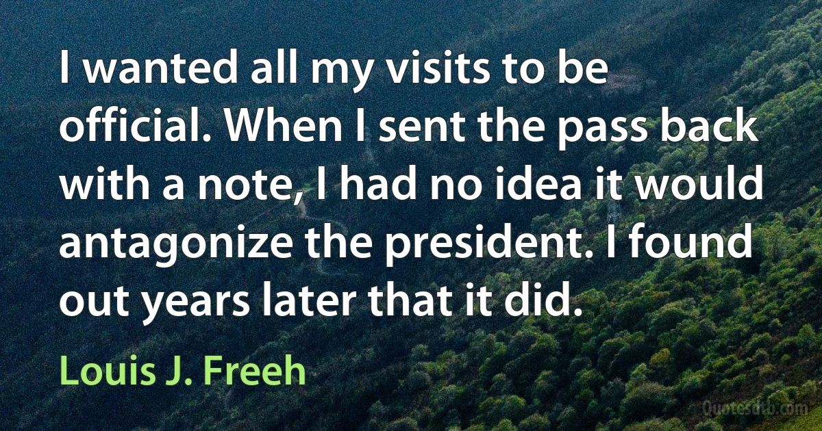 I wanted all my visits to be official. When I sent the pass back with a note, I had no idea it would antagonize the president. I found out years later that it did. (Louis J. Freeh)