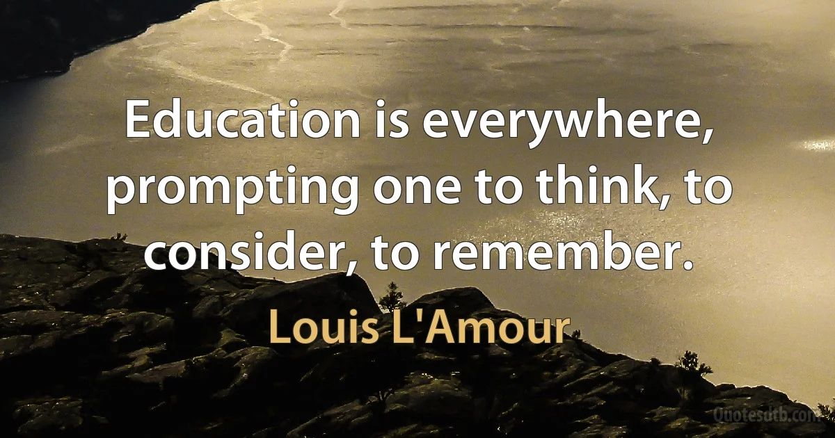 Education is everywhere, prompting one to think, to consider, to remember. (Louis L'Amour)