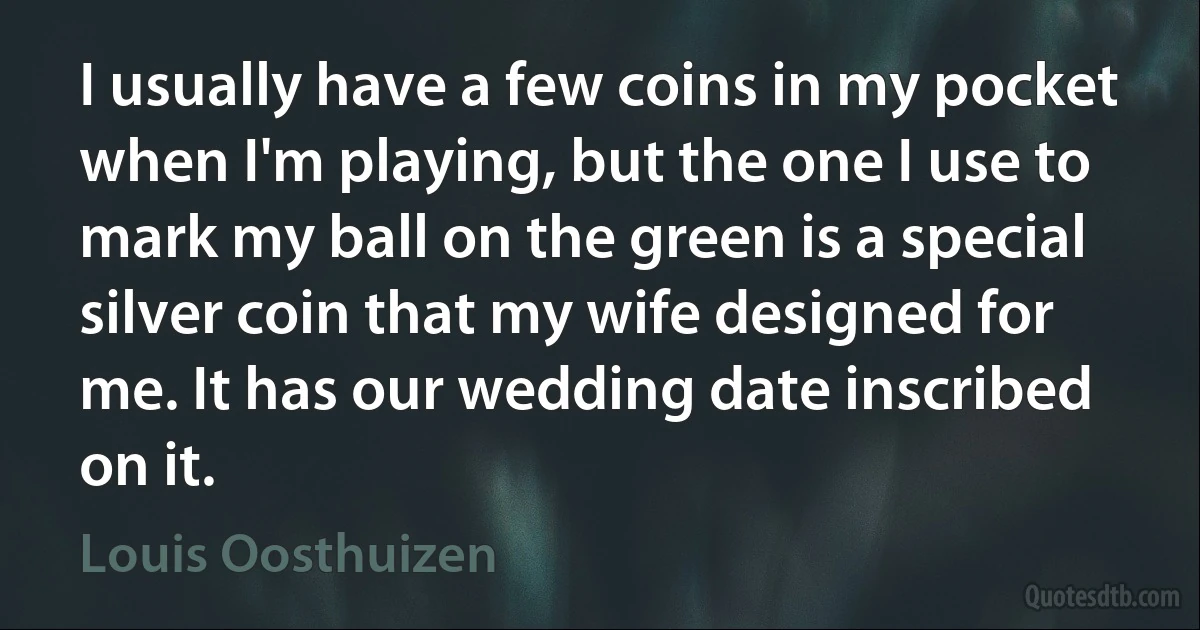 I usually have a few coins in my pocket when I'm playing, but the one I use to mark my ball on the green is a special silver coin that my wife designed for me. It has our wedding date inscribed on it. (Louis Oosthuizen)