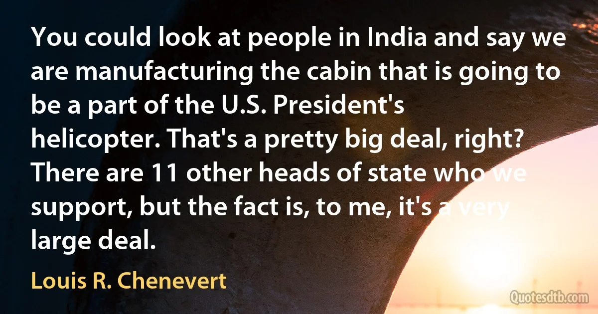 You could look at people in India and say we are manufacturing the cabin that is going to be a part of the U.S. President's helicopter. That's a pretty big deal, right? There are 11 other heads of state who we support, but the fact is, to me, it's a very large deal. (Louis R. Chenevert)