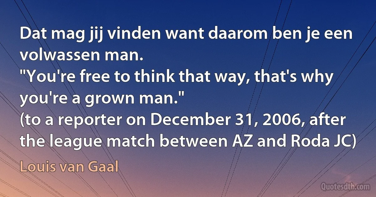 Dat mag jij vinden want daarom ben je een volwassen man.
"You're free to think that way, that's why you're a grown man."
(to a reporter on December 31, 2006, after the league match between AZ and Roda JC) (Louis van Gaal)