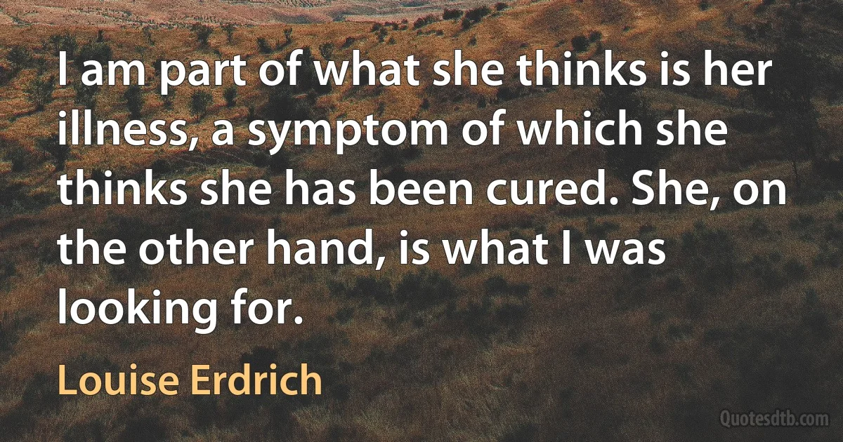 I am part of what she thinks is her illness, a symptom of which she thinks she has been cured. She, on the other hand, is what I was looking for. (Louise Erdrich)