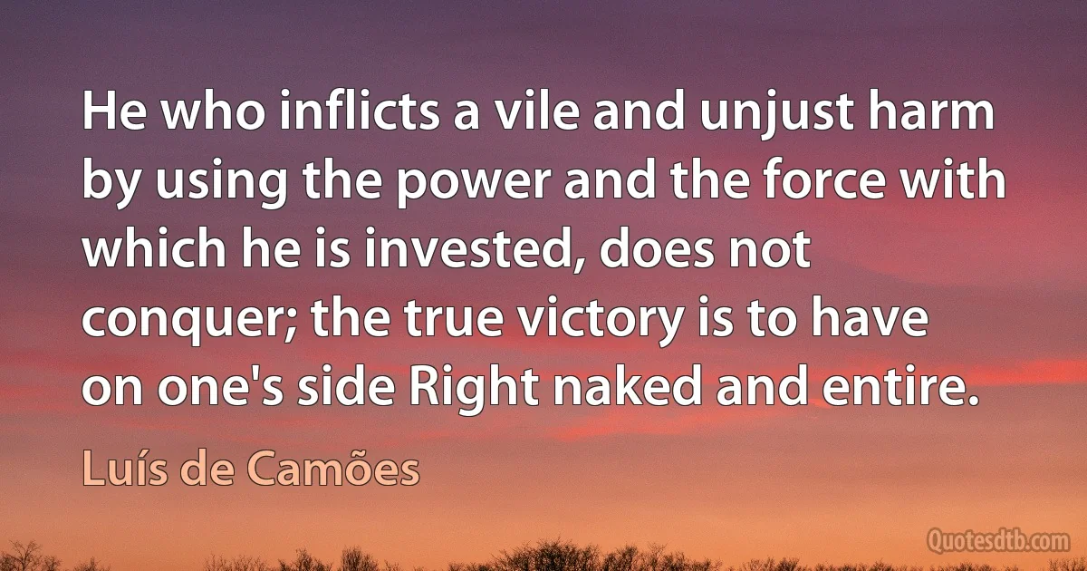 He who inflicts a vile and unjust harm by using the power and the force with which he is invested, does not conquer; the true victory is to have on one's side Right naked and entire. (Luís de Camões)