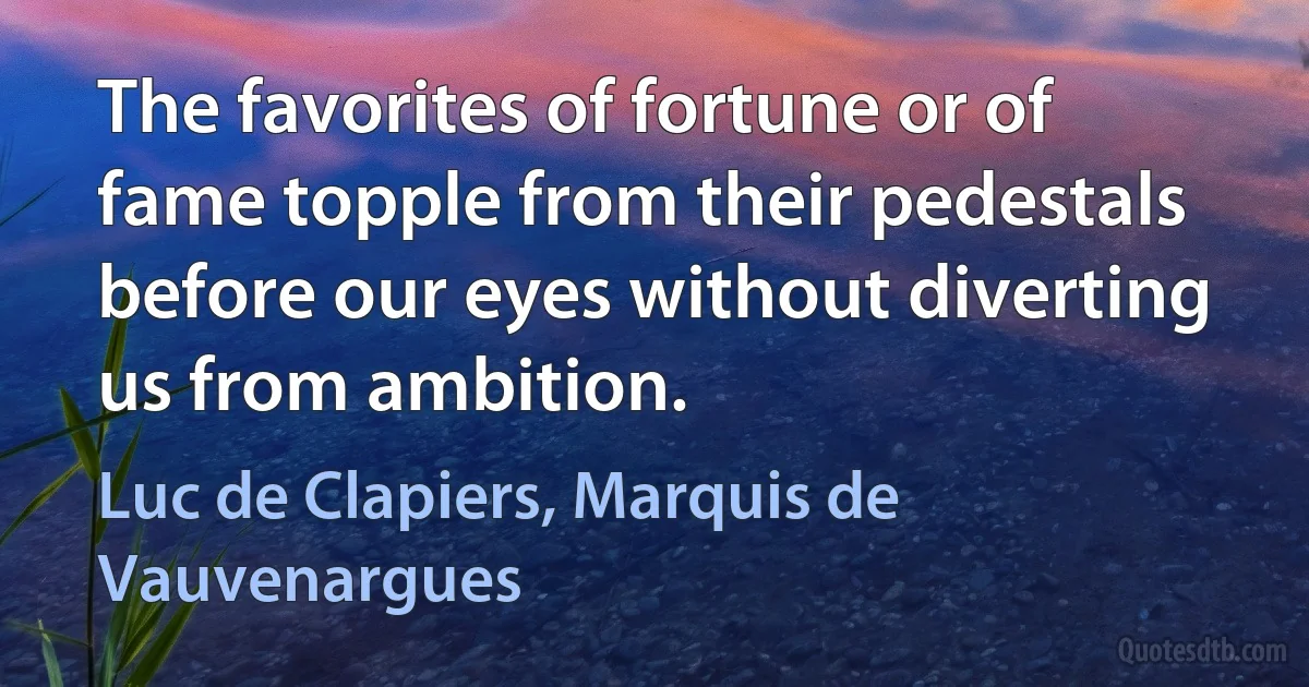 The favorites of fortune or of fame topple from their pedestals before our eyes without diverting us from ambition. (Luc de Clapiers, Marquis de Vauvenargues)