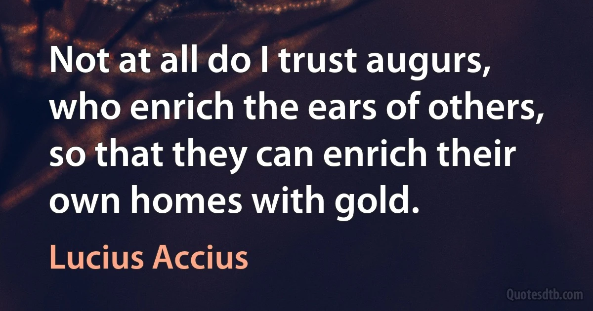 Not at all do I trust augurs, who enrich the ears of others, so that they can enrich their own homes with gold. (Lucius Accius)