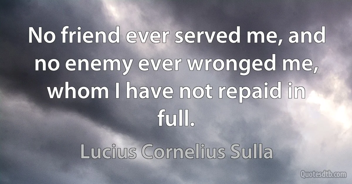 No friend ever served me, and no enemy ever wronged me, whom I have not repaid in full. (Lucius Cornelius Sulla)