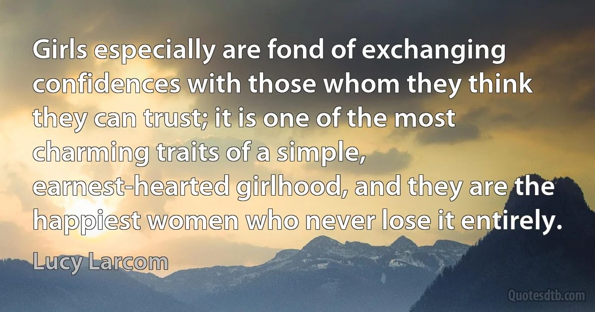 Girls especially are fond of exchanging confidences with those whom they think they can trust; it is one of the most charming traits of a simple, earnest-hearted girlhood, and they are the happiest women who never lose it entirely. (Lucy Larcom)