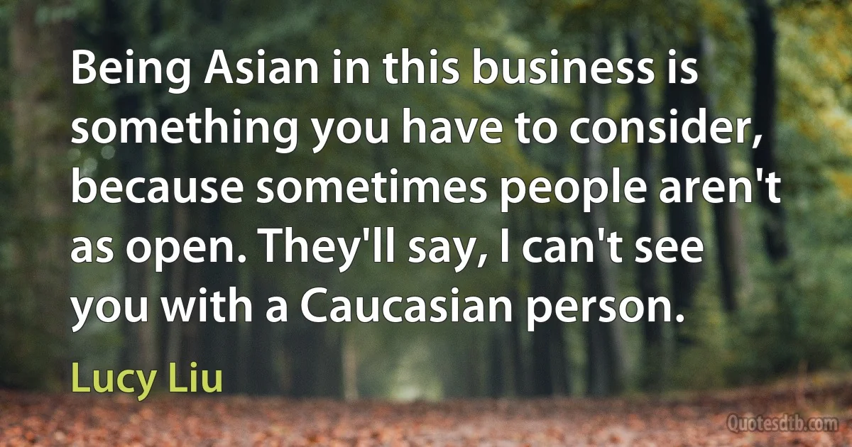 Being Asian in this business is something you have to consider, because sometimes people aren't as open. They'll say, I can't see you with a Caucasian person. (Lucy Liu)